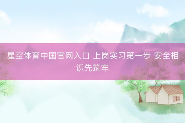 星空体育中国官网入口 上岗实习第一步 安全相识先筑牢