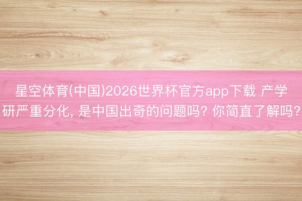 星空体育(中国)2026世界杯官方app下载 产学研严重分化, 是中国出奇的问题吗? 你简直了解吗?