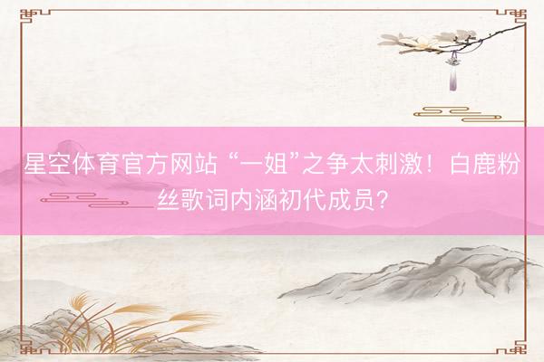 星空体育官方网站 “一姐”之争太刺激！白鹿粉丝歌词内涵初代成员？