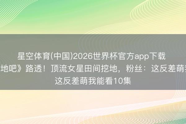 星空体育(中国)2026世界杯官方app下载 虞书欣《种地吧》路透!顶流女星田间挖地,粉丝:这反差萌我能看10集