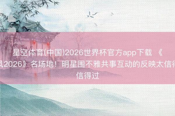 星空体育(中国)2026世界杯官方app下载 《乘风2026》名场地！明星围不雅共事互动的反映太信得过