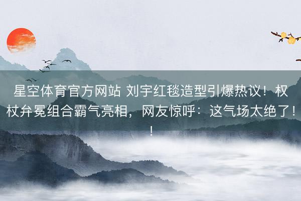 星空体育官方网站 刘宇红毯造型引爆热议！权杖弁冕组合霸气亮相，网友惊呼：这气场太绝了！