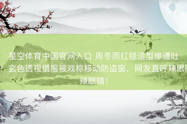 星空体育中国官网入口 周冬雨红毯造型惨遭吐槽！玄色透视慑服被戏称移动防盗窗，网友直呼辣眼睛！