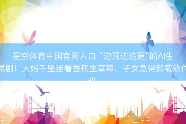 星空体育中国官网入口 “边骂边追更”的AI生果剧！大妈千里迷看香蕉生草莓，子女急得卸载软件