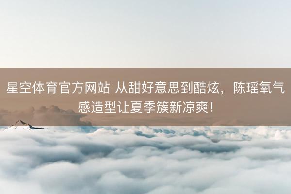 星空体育官方网站 从甜好意思到酷炫，陈瑶氧气感造型让夏季簇新凉爽！