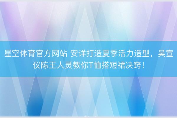 星空体育官方网站 安详打造夏季活力造型，吴宣仪陈王人灵教你T恤搭短裙决窍！