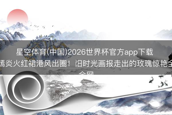 星空体育(中国)2026世界杯官方app下载 唐嫣炎火红裙港风出圈!旧时光画报走出的玫瑰惊艳全网
