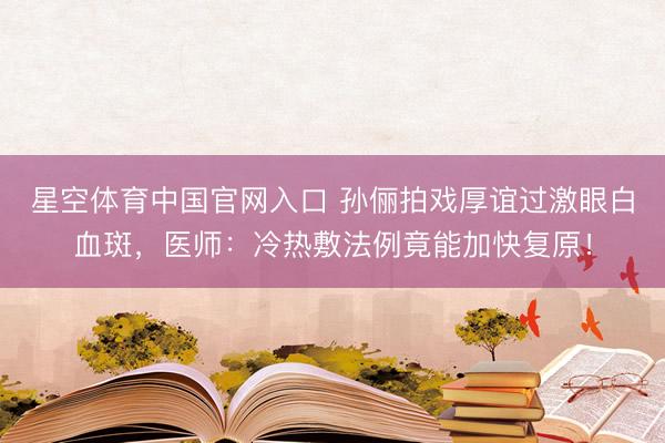 星空体育中国官网入口 孙俪拍戏厚谊过激眼白血斑，医师：冷热敷法例竟能加快复原！