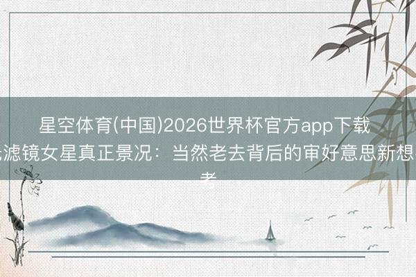星空体育(中国)2026世界杯官方app下载 无滤镜女星真正景况：当然老去背后的审好意思新想考