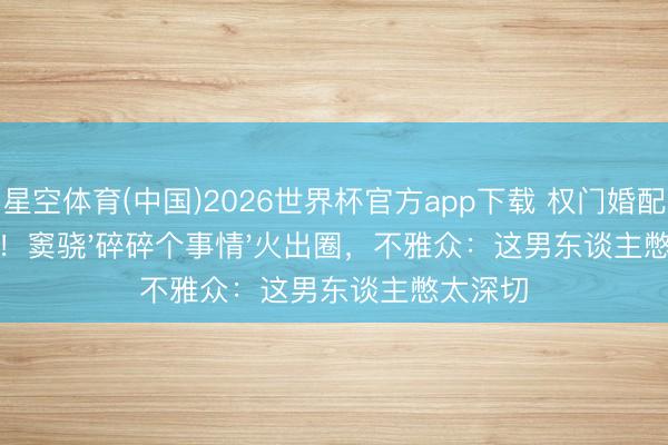 星空体育(中国)2026世界杯官方app下载 权门婚配后首爆！窦骁'碎碎个事情'火出圈，不雅众：这男东谈主憋太深切