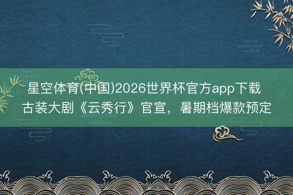 星空体育(中国)2026世界杯官方app下载 古装大剧《云秀行》官宣，暑期档爆款预定