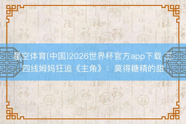 星空体育(中国)2026世界杯官方app下载 三四线姆妈狂追《主角》：莫得糖精的甜