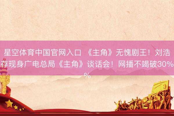 星空体育中国官网入口 《主角》无愧剧王！刘浩存现身广电总局《主角》谈话会！网播不竭破30%