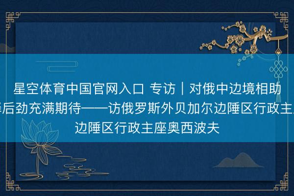 星空体育中国官网入口 专访｜对俄中边境相助进一步开释后劲充满期待——访俄罗斯外贝加尔边陲区行政主座奥西波夫