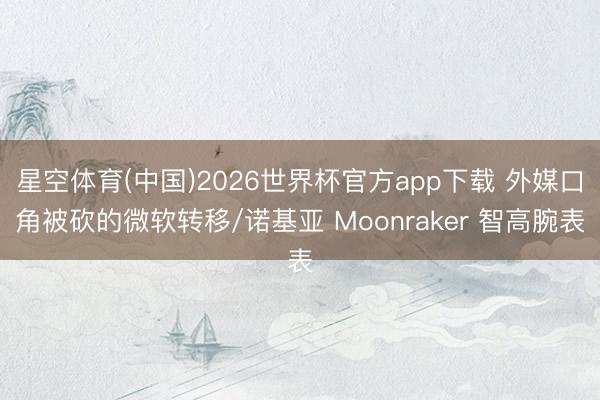 星空体育(中国)2026世界杯官方app下载 外媒口角被砍的微软转移/诺基亚 Moonraker 智高腕表