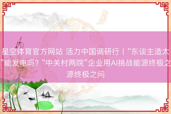 星空体育官方网站 活力中国调研行丨“东谈主造太阳”能发电吗? “中关村两院”企业用AI挑战能源终极之问
