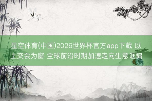 星空体育(中国)2026世界杯官方app下载 以上交会为窗 全球前沿时期加速走向生意诓骗