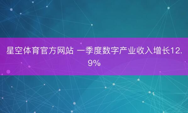 星空体育官方网站 一季度数字产业收入增长12.9%