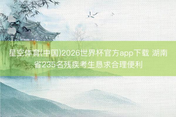 星空体育(中国)2026世界杯官方app下载 湖南省235名残疾考生恳求合理便利