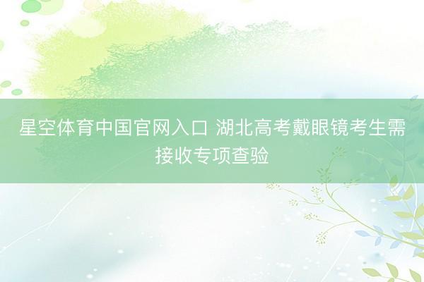 星空体育中国官网入口 湖北高考戴眼镜考生需接收专项查验