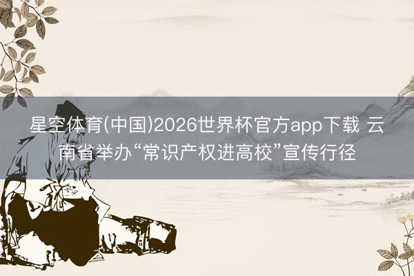星空体育(中国)2026世界杯官方app下载 云南省举办“常识产权进高校”宣传行径