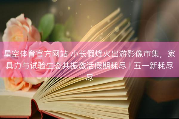 星空体育官方网站 小长假烽火出游影像市集，家具力与试验生态共振激活假期耗尽 | 五一新耗尽