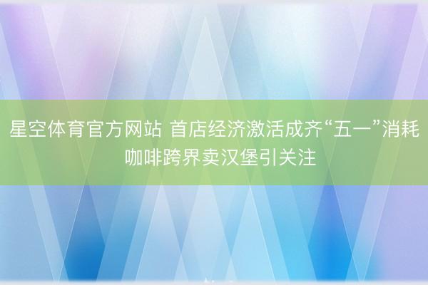 星空体育官方网站 首店经济激活成齐“五一”消耗  咖啡跨界卖汉堡引关注