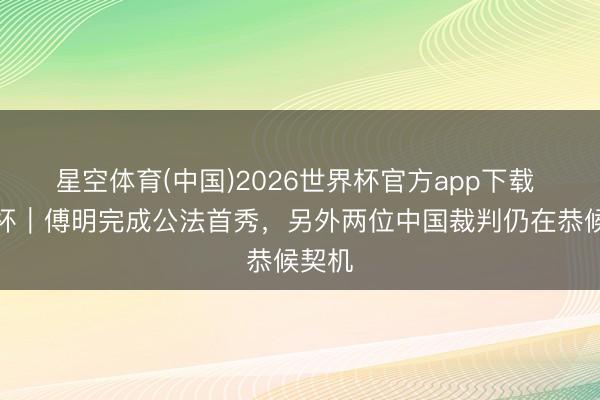 星空体育(中国)2026世界杯官方app下载 寰球杯｜傅明完成公法首秀，另外两位中国裁判仍在恭候契机