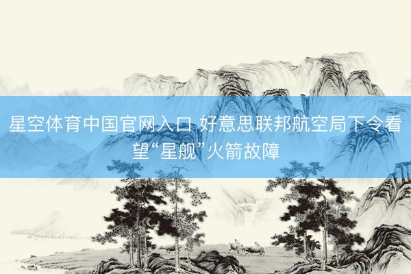星空体育中国官网入口 好意思联邦航空局下令看望“星舰”火箭故障