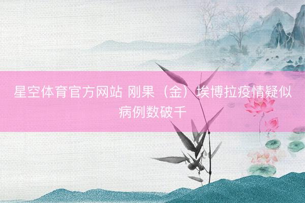 星空体育官方网站 刚果（金）埃博拉疫情疑似病例数破千