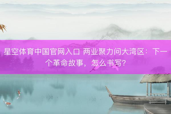 星空体育中国官网入口 两业聚力问大湾区：下一个革命故事，怎么书写？