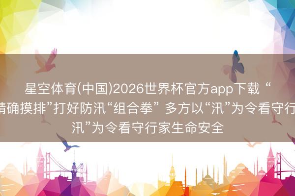星空体育(中国)2026世界杯官方app下载 “智谋检测+精确摸排”打好防汛“组合拳” 多方以“汛”为令看守行家生命安全
