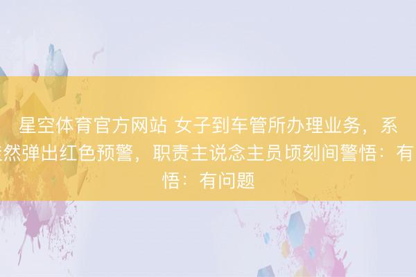 星空体育官方网站 女子到车管所办理业务，系统陡然弹出红色预警，职责主说念主员顷刻间警悟：有问题
