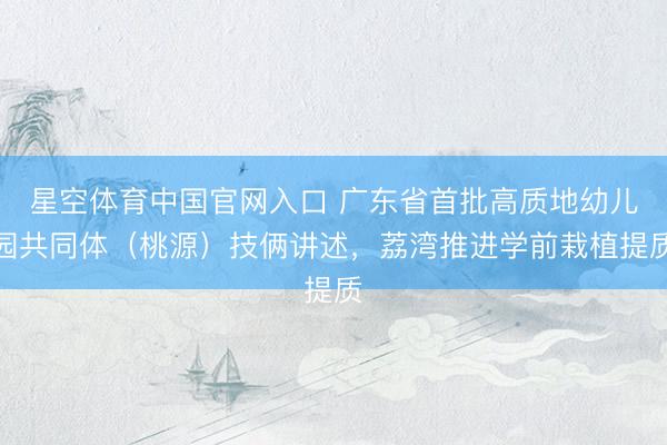 星空体育中国官网入口 广东省首批高质地幼儿园共同体（桃源）技俩讲述，荔湾推进学前栽植提质