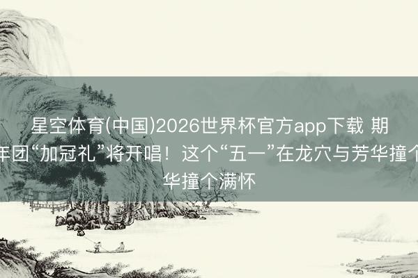 星空体育(中国)2026世界杯官方app下载 期间少年团“加冠礼”将开唱！这个“五一”在龙穴与芳华撞个满怀