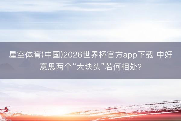 星空体育(中国)2026世界杯官方app下载 中好意思两个“大块头”若何相处？