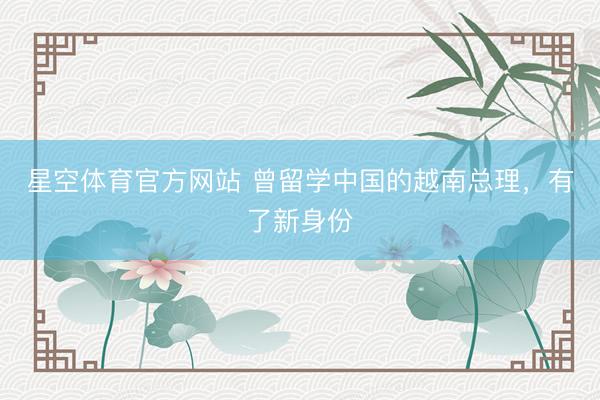 星空体育官方网站 曾留学中国的越南总理，有了新身份
