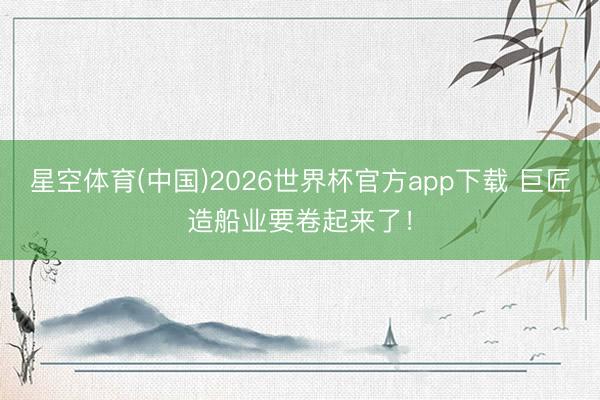 星空体育(中国)2026世界杯官方app下载 巨匠造船业要卷起来了！