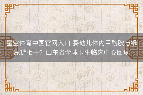 星空体育中国官网入口 婴幼儿体内甲酰胺与纸尿裤相干?山东省全球卫生临床中心回复