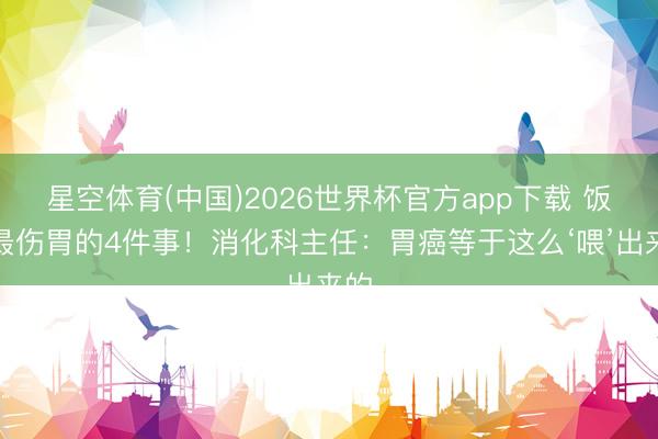 星空体育(中国)2026世界杯官方app下载 饭后最伤胃的4件事！消化科主任：胃癌等于这么‘喂’出来的