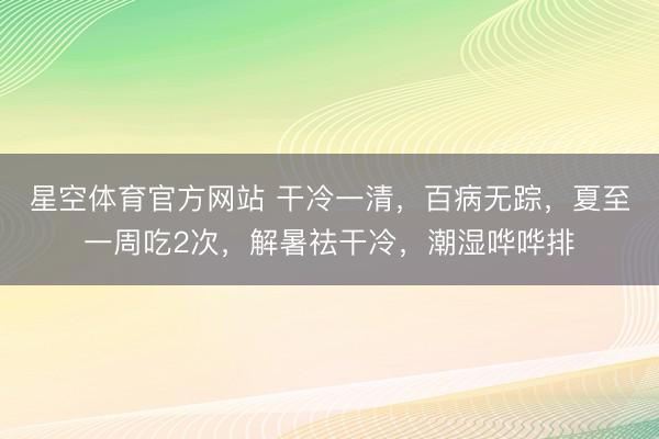 星空体育官方网站 干冷一清，百病无踪，夏至一周吃2次，解暑祛干冷，潮湿哗哗排