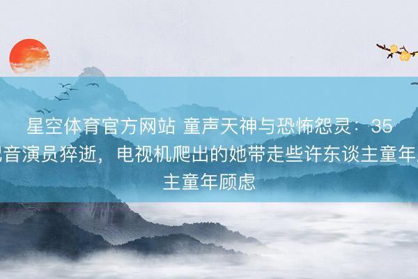 星空体育官方网站 童声天神与恐怖怨灵:35岁配音演员猝逝,电视机爬出的她带走些许东谈主童年顾虑