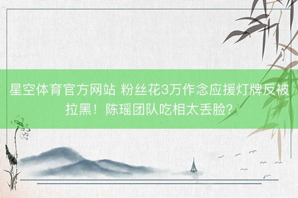 星空体育官方网站 粉丝花3万作念应援灯牌反被拉黑!陈瑶团队吃相太丢脸?