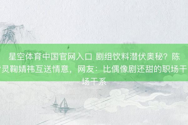 星空体育中国官网入口 剧组饮料潜伏奥秘?陈皆灵鞠婧祎互送情意,网友:比偶像剧还甜的职场干系